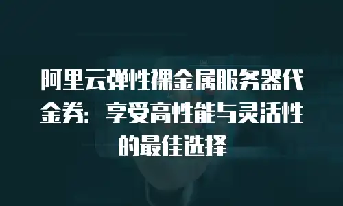 阿里云弹性裸金属服务器代金券：享受高性能与灵活性的最佳选择