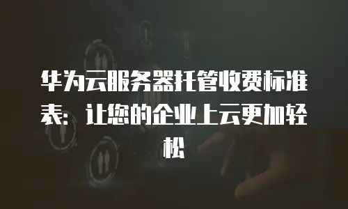 华为云服务器托管收费标准表：让您的企业上云更加轻松