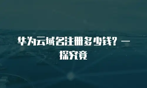 华为云域名注册多少钱？一探究竟