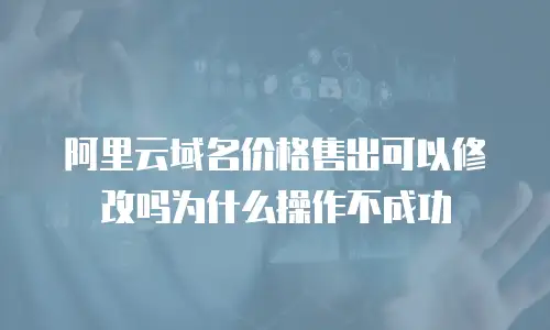 阿里云域名价格售出可以修改吗为什么操作不成功