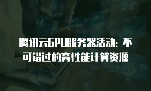 腾讯云GPU服务器活动: 不可错过的高性能计算资源