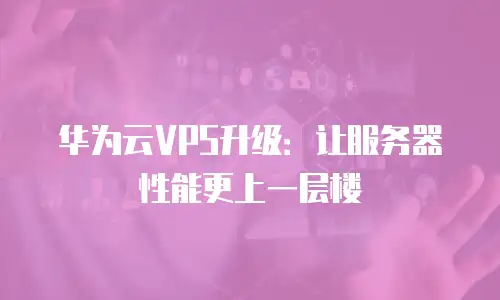 华为云VPS升级：让服务器性能更上一层楼