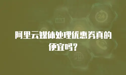 阿里云媒体处理优惠券真的便宜吗？