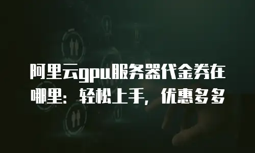 阿里云gpu服务器代金券在哪里：轻松上手，优惠多多