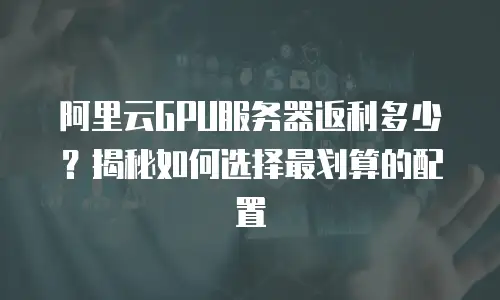 阿里云GPU服务器返利多少？揭秘如何选择最划算的配置