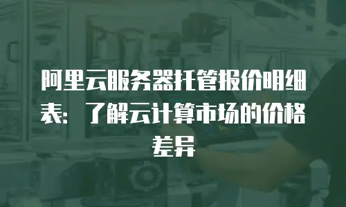 阿里云服务器托管报价明细表：了解云计算市场的价格差异