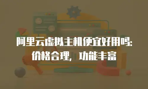 阿里云虚拟主机便宜好用吗：价格合理，功能丰富