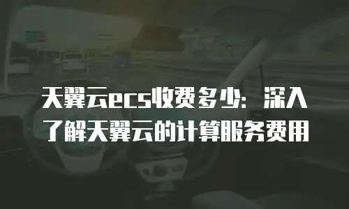 天翼云ecs收费多少：深入了解天翼云的计算服务费用