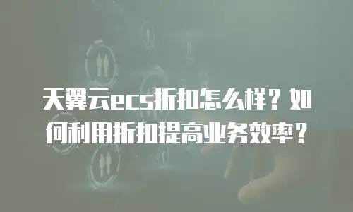天翼云ecs折扣怎么样？如何利用折扣提高业务效率？