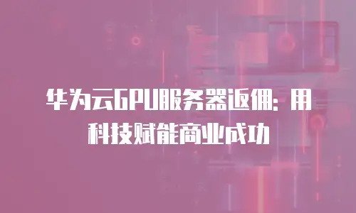 华为云GPU服务器返佣: 用科技赋能商业成功