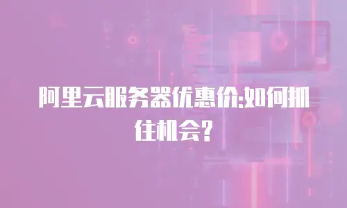 阿里云服务器优惠价:如何抓住机会?