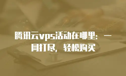 腾讯云vps活动在哪里：一网打尽，轻松购买