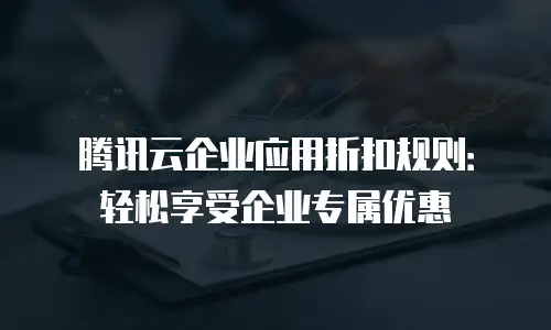 腾讯云企业应用折扣规则：轻松享受企业专属优惠