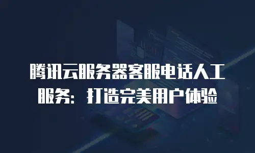腾讯云服务器客服电话人工服务：打造完美用户体验