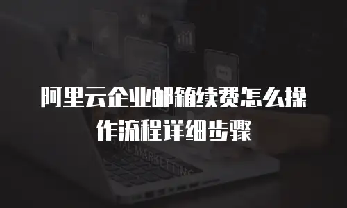 阿里云企业邮箱续费怎么操作流程详细步骤