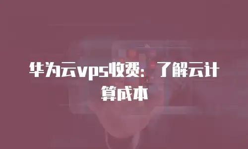 华为云vps收费：了解云计算成本