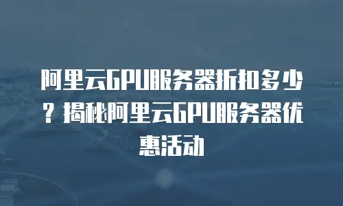 阿里云GPU服务器折扣多少？揭秘阿里云GPU服务器优惠活动