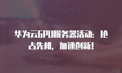 华为云GPU服务器活动：抢占先机，加速创新！