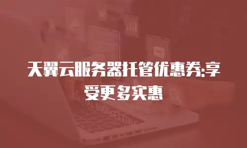 天翼云服务器托管优惠券:享受更多实惠