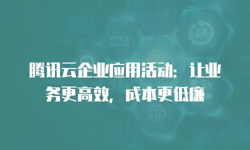 腾讯云企业应用活动：让业务更高效，成本更低廉