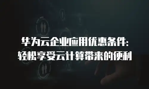 华为云企业应用优惠条件：轻松享受云计算带来的便利