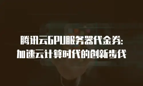 腾讯云GPU服务器代金券：加速云计算时代的创新步伐