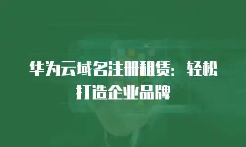 华为云域名注册租赁：轻松打造企业品牌