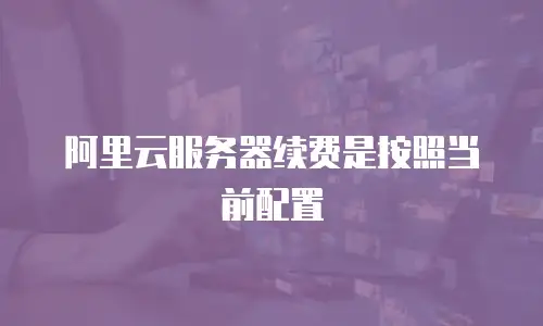 阿里云服务器续费是按照当前配置