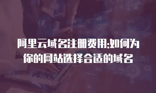 阿里云域名注册费用:如何为你的网站选择合适的域名