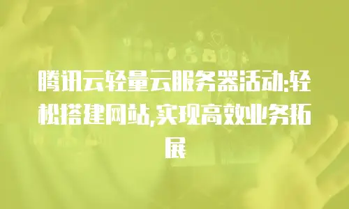腾讯云轻量云服务器活动:轻松搭建网站,实现高效业务拓展