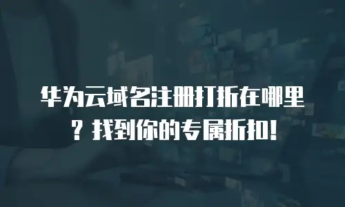 华为云域名注册打折在哪里？找到你的专属折扣！