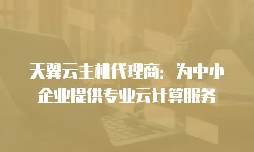 天翼云主机代理商：为中小企业提供专业云计算服务