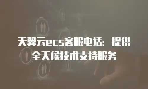 天翼云ecs客服电话：提供全天候技术支持服务