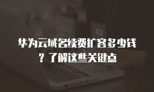华为云域名续费扩容多少钱？了解这些关键点