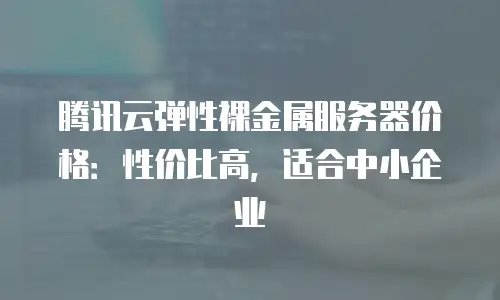 腾讯云弹性裸金属服务器价格：性价比高，适合中小企业