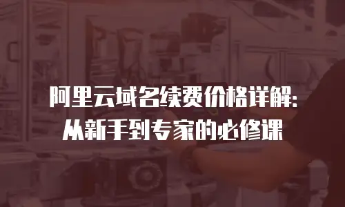 阿里云域名续费价格详解：从新手到专家的必修课