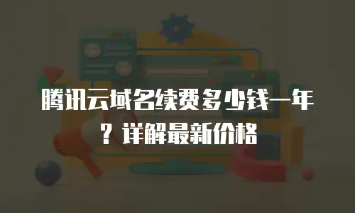 腾讯云域名续费多少钱一年？详解最新价格