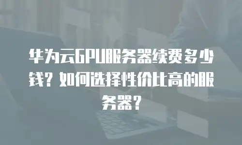 华为云GPU服务器续费多少钱？如何选择性价比高的服务器？