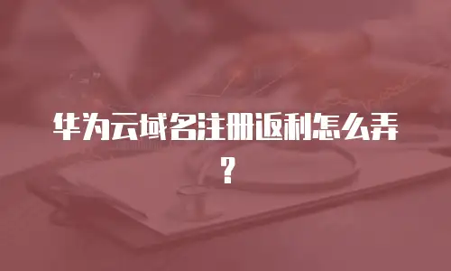 华为云域名注册返利怎么弄？