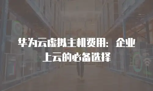 华为云虚拟主机费用：企业上云的必备选择