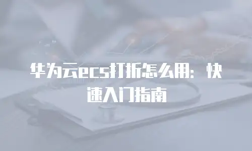 华为云ecs打折怎么用：快速入门指南