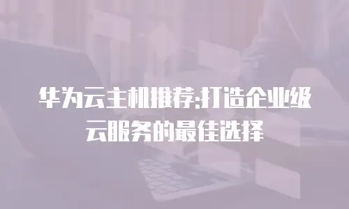 华为云主机推荐:打造企业级云服务的最佳选择