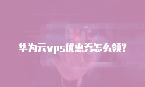 华为云vps优惠券怎么领？