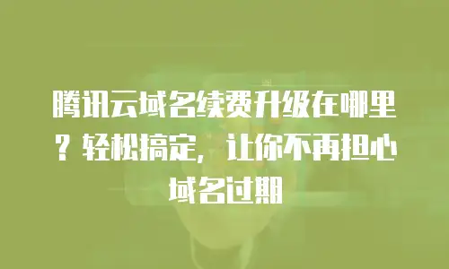 腾讯云域名续费升级在哪里？轻松搞定，让你不再担心域名过期