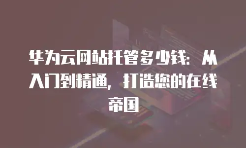 华为云网站托管多少钱：从入门到精通，打造您的在线帝国