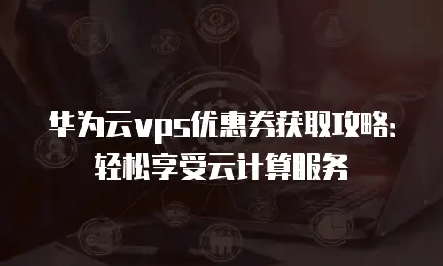 华为云vps优惠券获取攻略：轻松享受云计算服务