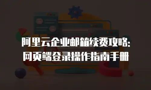 阿里云企业邮箱续费攻略: 网页端登录操作指南手册