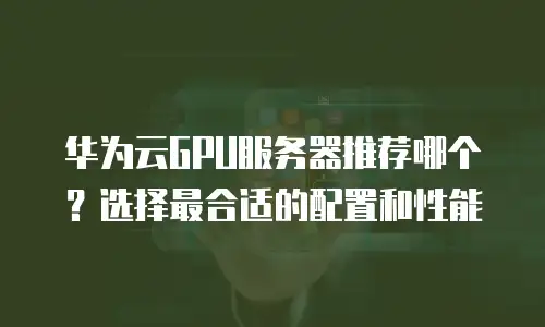 华为云GPU服务器推荐哪个？选择最合适的配置和性能