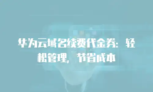 华为云域名续费代金券：轻松管理，节省成本