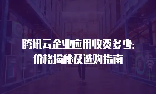 腾讯云企业应用收费多少：价格揭秘及选购指南